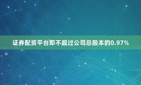 证券配资平台即不超过公司总股本的0.97%