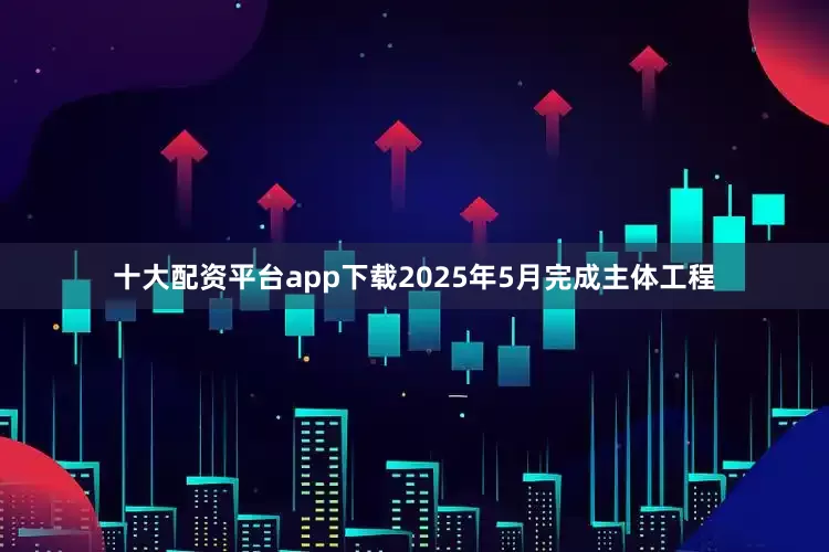 十大配资平台app下载2025年5月完成主体工程