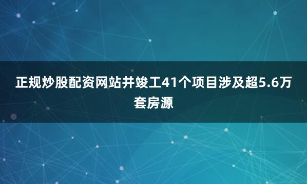 正规炒股配资网站并竣工41个项目涉及超5.6万套房源