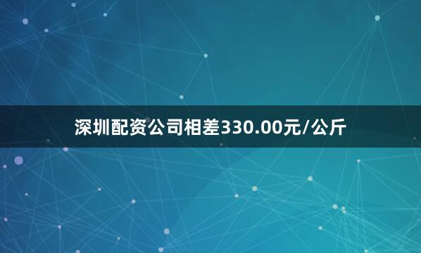 深圳配资公司相差330.00元/公斤