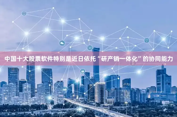 中国十大股票软件特别是近日依托“研产销一体化”的协同能力